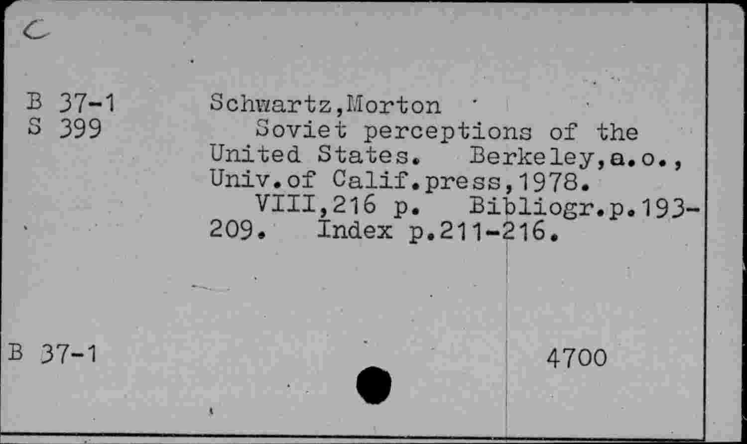 ﻿B 37-1
S 399
Schwartz,Morton '
Soviet perceptions of the United States. Berkeley,a.o., Univ.of Calif.press,1978.
VIII,216 p. Bibliogr.p.193 209. Index p.211-216.
B 37-1
4700